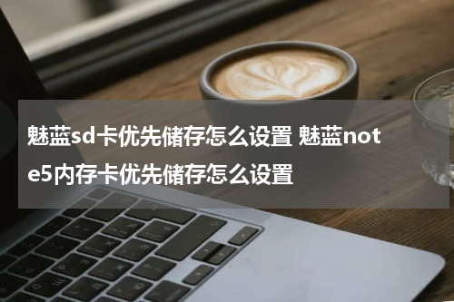 魅蓝sd卡优先储存怎么设置 魅蓝note5内存卡优先储存怎么设置