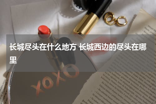 长城尽头在什么地方 长城西边的尽头在哪里