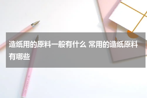 造纸用的原料一般有什么 常用的造纸原料有哪些