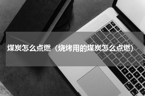 煤炭怎么点燃（烧烤用的煤炭怎么点燃）