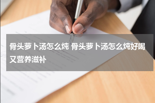 骨头萝卜汤怎么炖 骨头萝卜汤怎么炖好喝又营养滋补