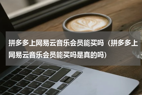 拼多多上网易云音乐会员能买吗（拼多多上网易云音乐会员能买吗是真的吗）