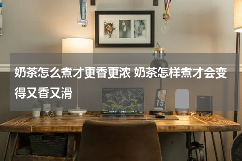 奶茶怎么煮才更香更浓 奶茶怎样煮才会变得又香又滑