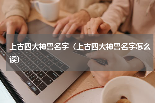 上古四大神兽名字（上古四大神兽名字怎么读）