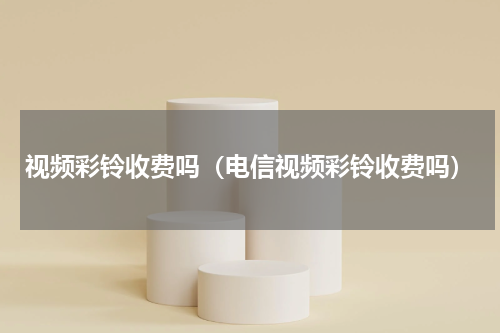 视频彩铃收费吗（电信视频彩铃收费吗）