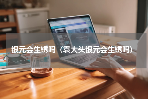 银元会生锈吗（袁大头银元会生锈吗）