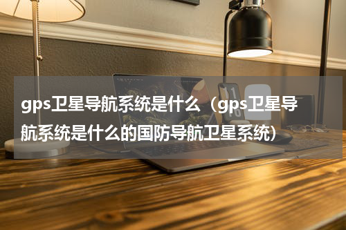 gps卫星导航系统是什么（gps卫星导航系统是什么的国防导航卫星系统）