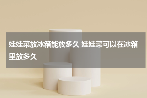 娃娃菜放冰箱能放多久 娃娃菜可以在冰箱里放多久