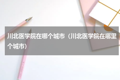 川北医学院在哪个城市（川北医学院在哪里个城市）