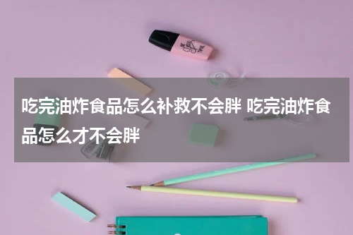吃完油炸食品怎么补救不会胖 吃完油炸食品怎么才不会胖