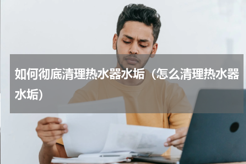 如何彻底清理热水器水垢（怎么清理热水器水垢）