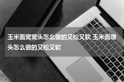 玉米面窝窝头怎么做的又松又软 玉米面馒头怎么做的又松又软