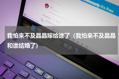 我怕来不及晶晶嫁给谁了（我怕来不及晶晶和谁结婚了）