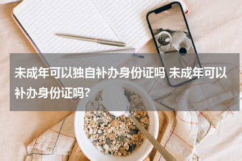 未成年可以独自补办身份证吗 未成年可以补办身份证吗?