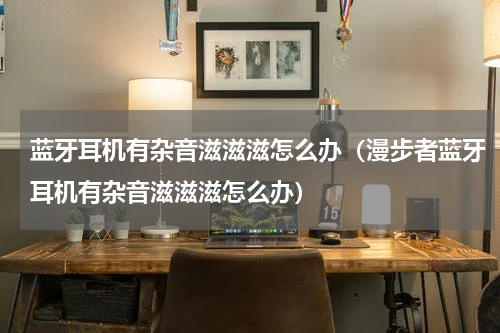 蓝牙耳机有杂音滋滋滋怎么办（漫步者蓝牙耳机有杂音滋滋滋怎么办）
