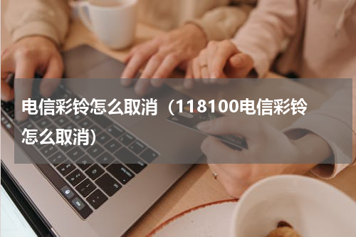 电信彩铃怎么取消（118100电信彩铃怎么取消）
