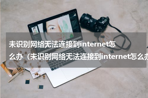 未识别网络无法连接到internet怎么办（未识别网络无法连接到internet怎么办换台电脑就可以连）