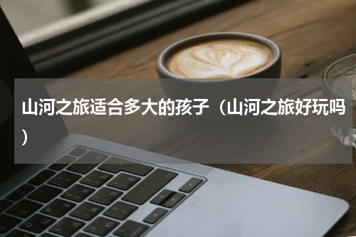 山河之旅适合多大的孩子（山河之旅好玩吗）