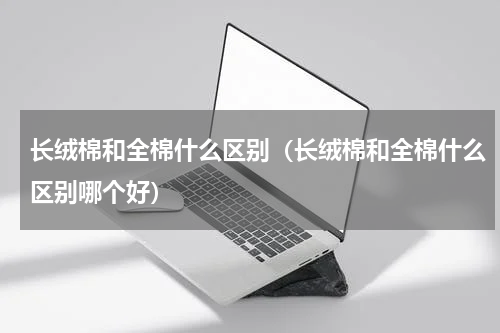 长绒棉和全棉什么区别（长绒棉和全棉什么区别哪个好）