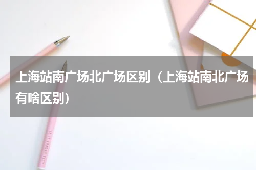 上海站南广场北广场区别（上海站南北广场有啥区别）