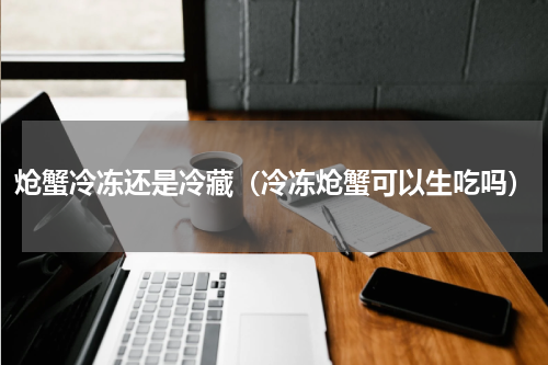 炝蟹冷冻还是冷藏（冷冻炝蟹可以生吃吗）