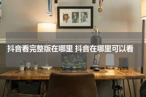 抖音看完整版在哪里 抖音在哪里可以看