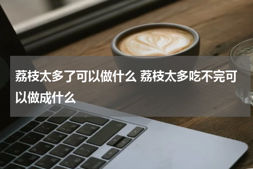荔枝太多了可以做什么 荔枝太多吃不完可以做成什么