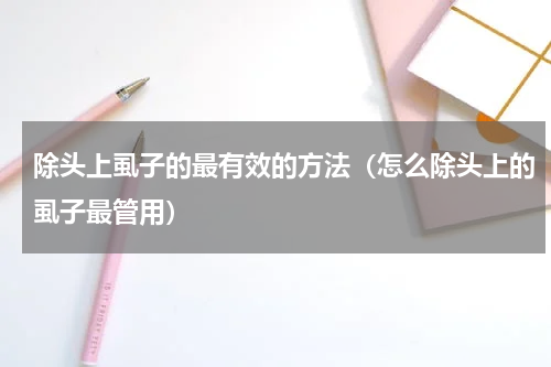 除头上虱子的最有效的方法（怎么除头上的虱子最管用）