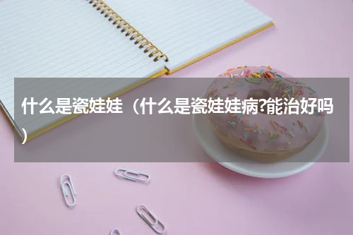 什么是瓷娃娃（什么是瓷娃娃病?能治好吗）