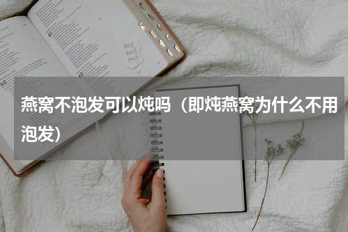 燕窝不泡发可以炖吗（即炖燕窝为什么不用泡发）