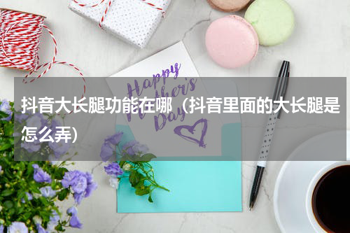 抖音大长腿功能在哪（抖音里面的大长腿是怎么弄）