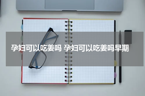 孕妇可以吃姜吗 孕妇可以吃姜吗早期