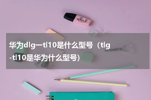 华为dlg一tl10是什么型号（tlg-tl10是华为什么型号）