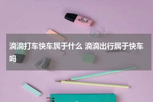 滴滴打车快车属于什么 滴滴出行属于快车吗