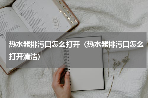 热水器排污口怎么打开（热水器排污口怎么打开清洁）