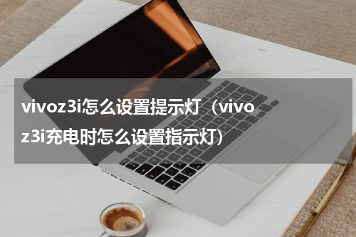 vivoz3i怎么设置提示灯（vivoz3i充电时怎么设置指示灯）