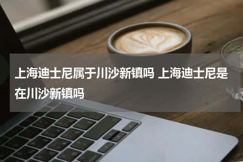 上海迪士尼属于川沙新镇吗 上海迪士尼是在川沙新镇吗