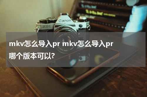 mkv怎么导入pr mkv怎么导入pr哪个版本可以?