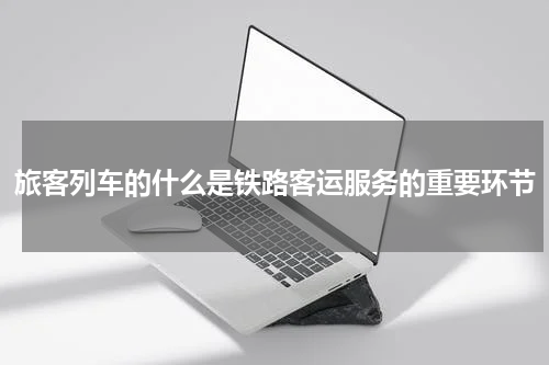 旅客列车的什么是铁路客运服务的重要环节