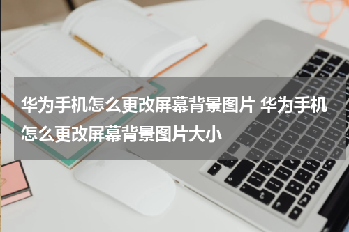 华为手机怎么更改屏幕背景图片 华为手机怎么更改屏幕背景图片大小