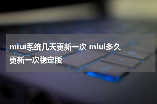 miui系统几天更新一次 miui多久更新一次稳定版