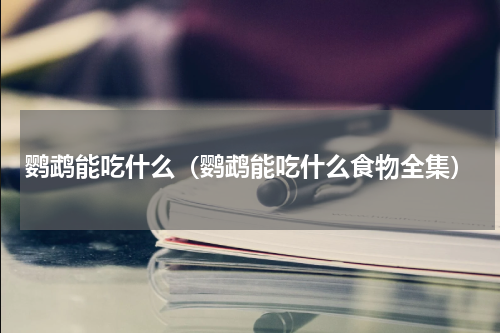 鹦鹉能吃什么（鹦鹉能吃什么食物全集）
