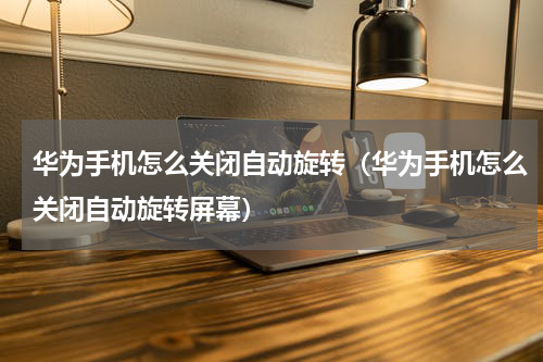 华为手机怎么关闭自动旋转（华为手机怎么关闭自动旋转屏幕）