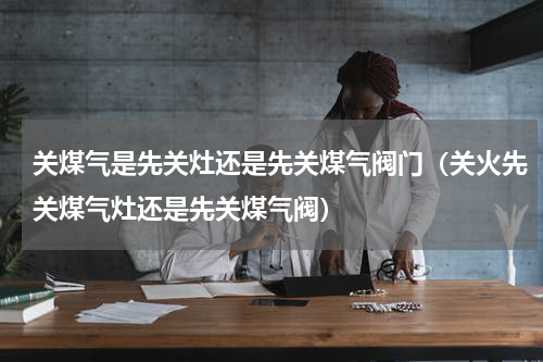 关煤气是先关灶还是先关煤气阀门（关火先关煤气灶还是先关煤气阀）