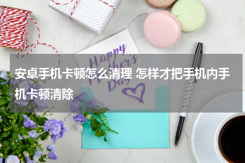 安卓手机卡顿怎么清理 怎样才把手机内手机卡顿清除