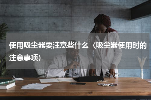 使用吸尘器要注意些什么（吸尘器使用时的注意事项）