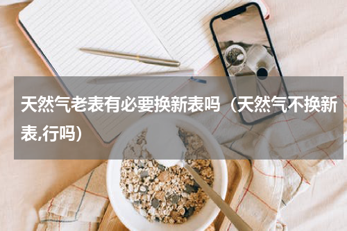 天然气老表有必要换新表吗（天然气不换新表,行吗）