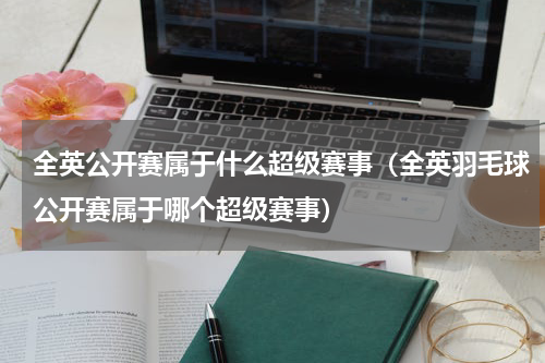 全英公开赛属于什么超级赛事（全英羽毛球公开赛属于哪个超级赛事）