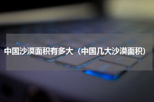 中国沙漠面积有多大（中国几大沙漠面积）
