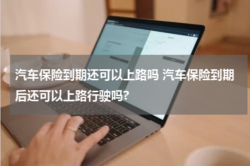 汽车保险到期还可以上路吗 汽车保险到期后还可以上路行驶吗?